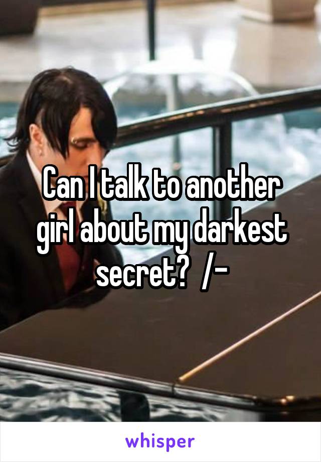 Can I talk to another girl about my darkest secret?  /-\