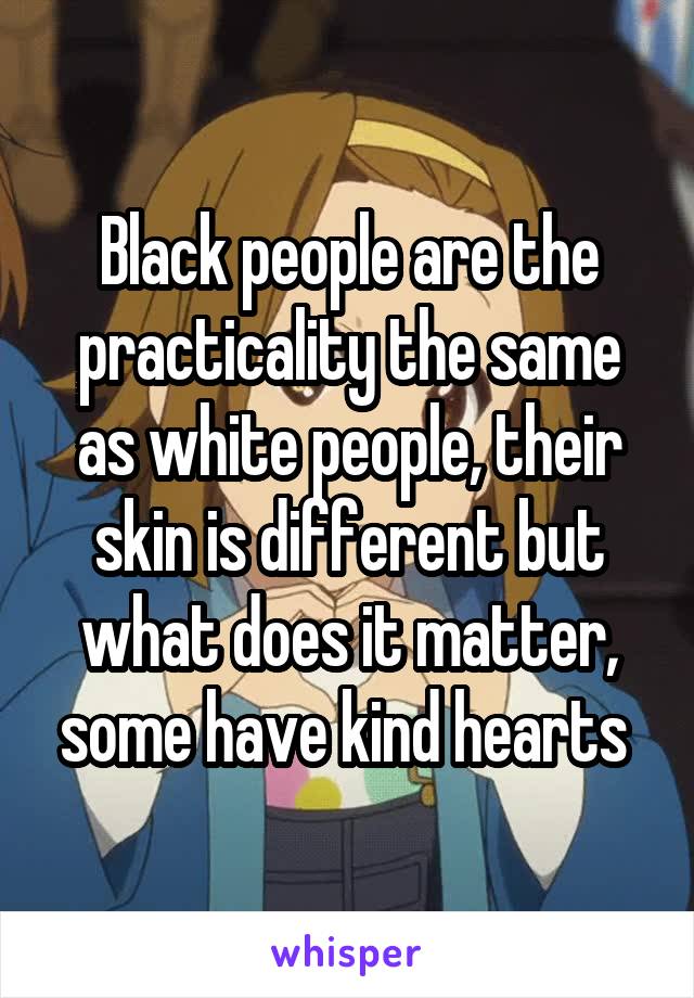 Black people are the practicality the same as white people, their skin is different but what does it matter, some have kind hearts 