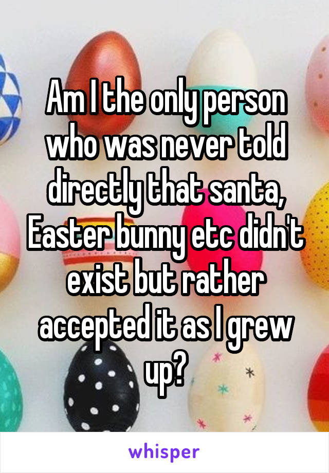 Am I the only person who was never told directly that santa, Easter bunny etc didn't exist but rather accepted it as I grew up?