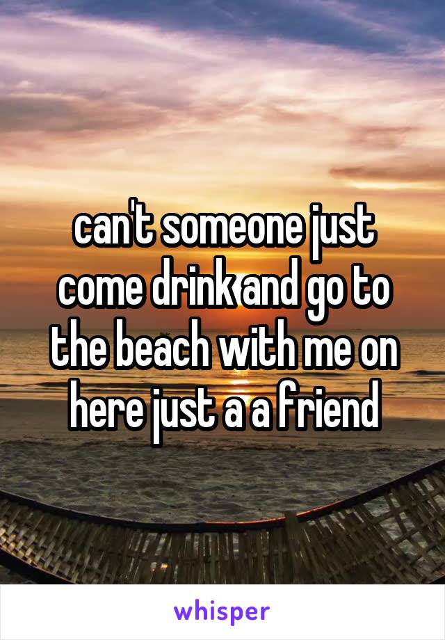 can't someone just come drink and go to the beach with me on here just a a friend