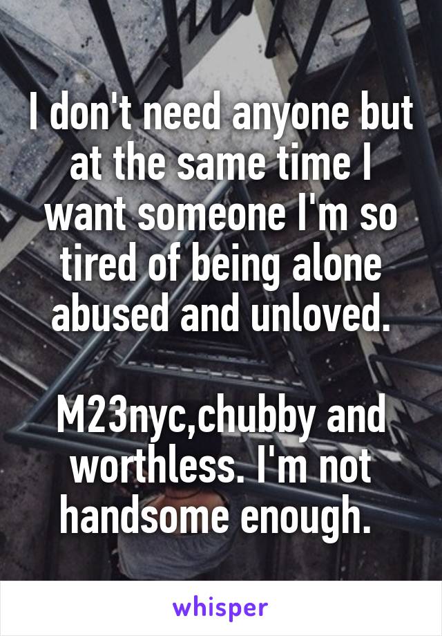 I don't need anyone but at the same time I want someone I'm so tired of being alone abused and unloved.

M23nyc,chubby and worthless. I'm not handsome enough. 