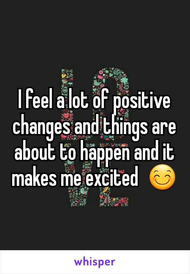 I feel a lot of positive changes and things are about to happen and it makes me excited  😊