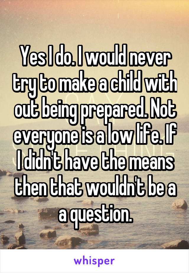 Yes I do. I would never try to make a child with out being prepared. Not everyone is a low life. If I didn't have the means then that wouldn't be a a question.