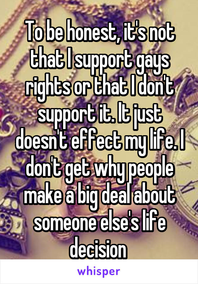To be honest, it's not that I support gays rights or that I don't support it. It just doesn't effect my life. I don't get why people make a big deal about someone else's life decision 
