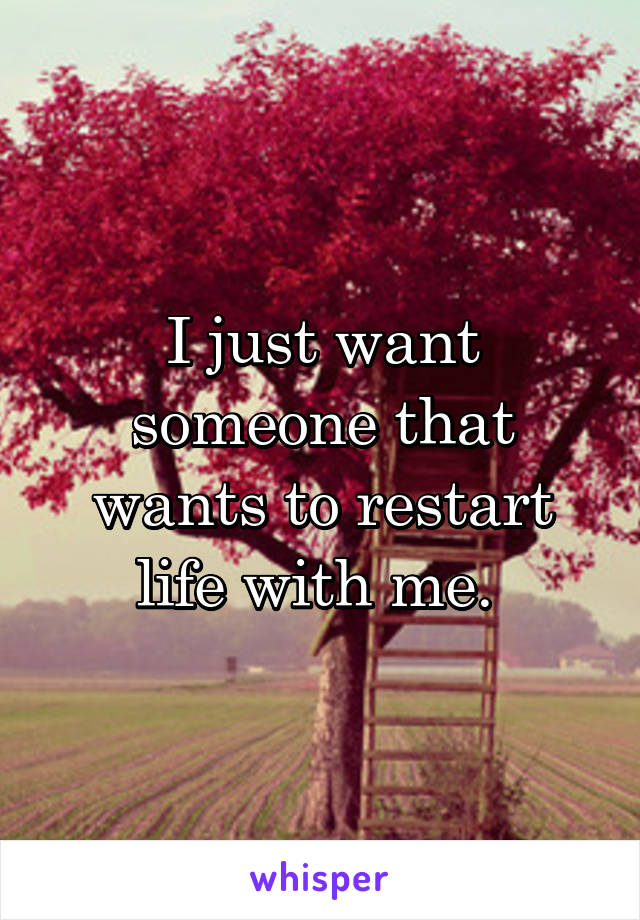 I just want someone that wants to restart life with me. 