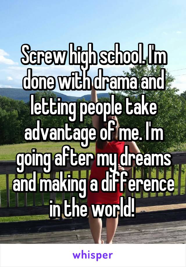 Screw high school. I'm done with drama and letting people take advantage of me. I'm going after my dreams and making a difference in the world! 