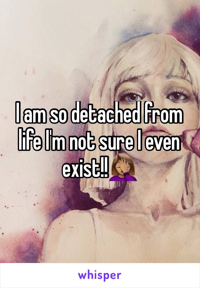 I am so detached from life I'm not sure I even exist!!🤦🏽‍♀️