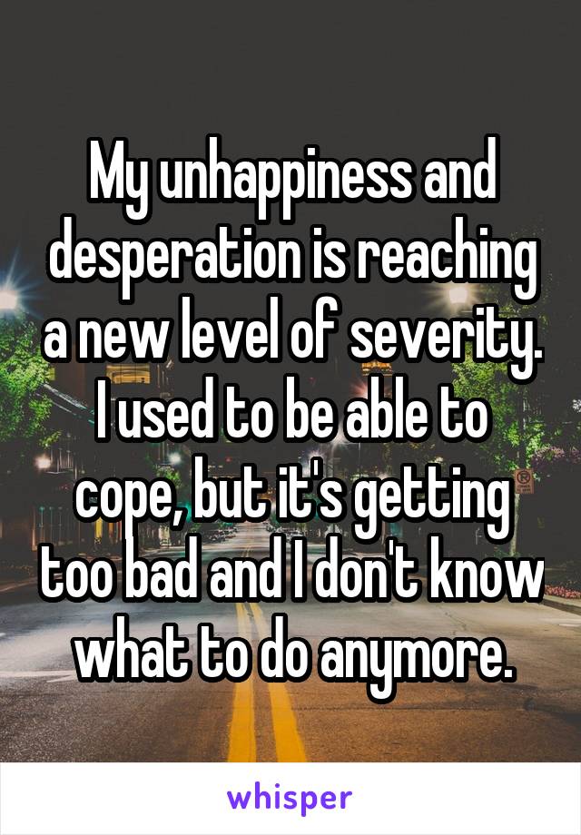 My unhappiness and desperation is reaching a new level of severity. I used to be able to cope, but it's getting too bad and I don't know what to do anymore.