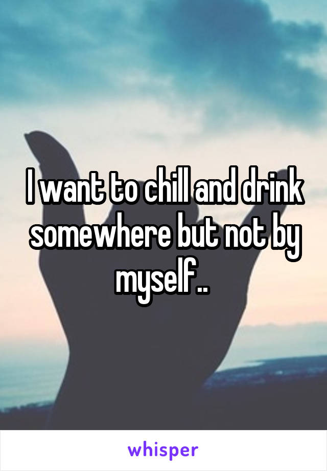 I want to chill and drink somewhere but not by myself.. 