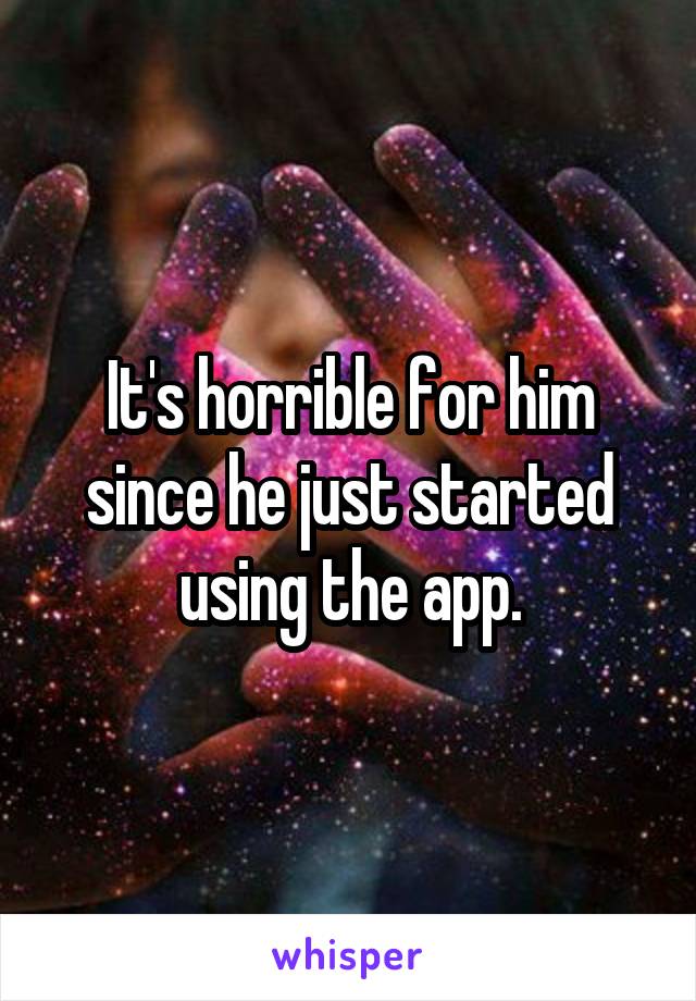 It's horrible for him since he just started using the app.