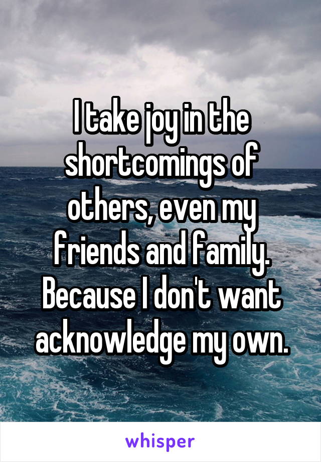 I take joy in the shortcomings of others, even my friends and family. Because I don't want acknowledge my own.