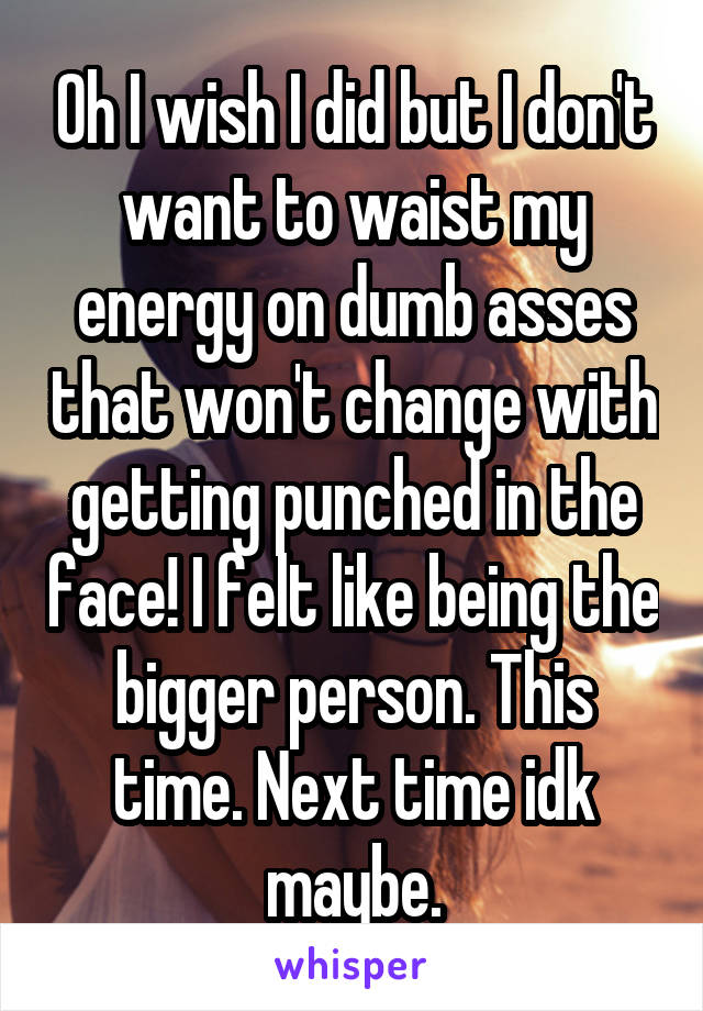 Oh I wish I did but I don't want to waist my energy on dumb asses that won't change with getting punched in the face! I felt like being the bigger person. This time. Next time idk maybe.