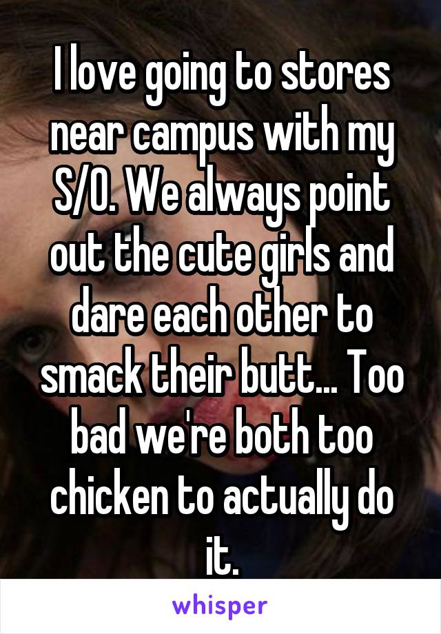 I love going to stores near campus with my S/O. We always point out the cute girls and dare each other to smack their butt... Too bad we're both too chicken to actually do it.