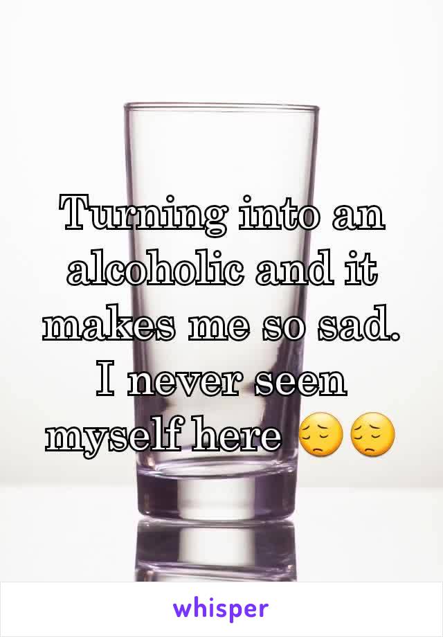 Turning into an alcoholic and it makes me so sad. I never seen myself here 😔😔
