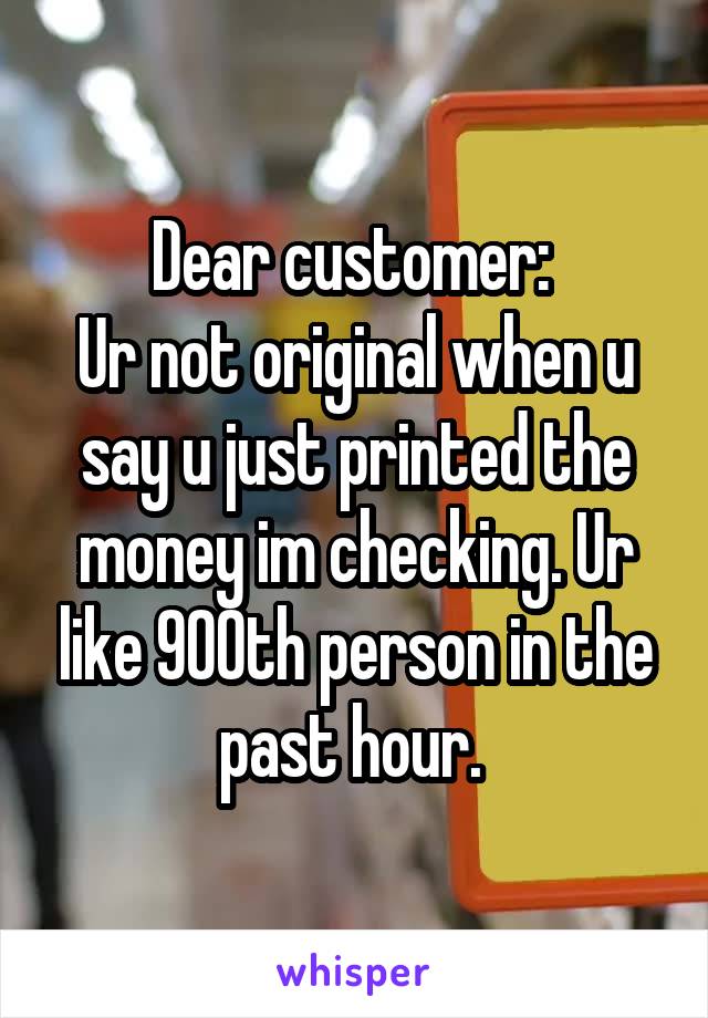 Dear customer: 
Ur not original when u say u just printed the money im checking. Ur like 900th person in the past hour. 