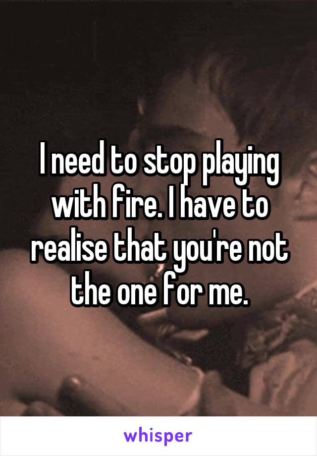 I need to stop playing with fire. I have to realise that you're not the one for me.