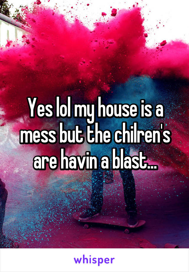 Yes lol my house is a mess but the chilren's are havin a blast...