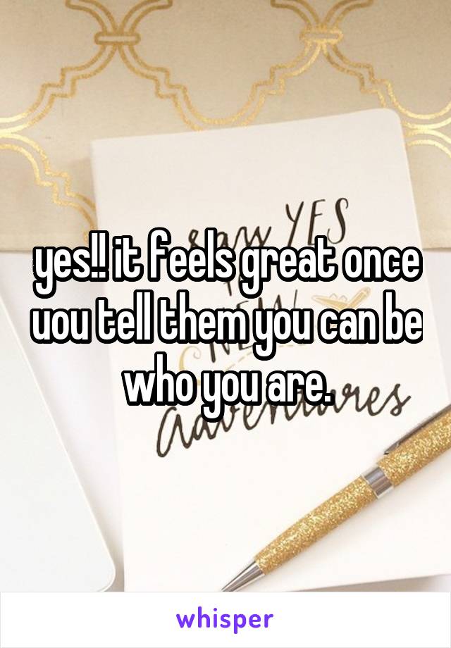yes!! it feels great once uou tell them you can be who you are.