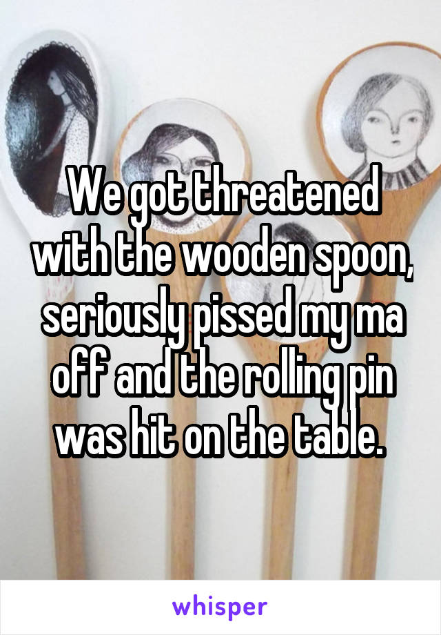 We got threatened with the wooden spoon, seriously pissed my ma off and the rolling pin was hit on the table. 