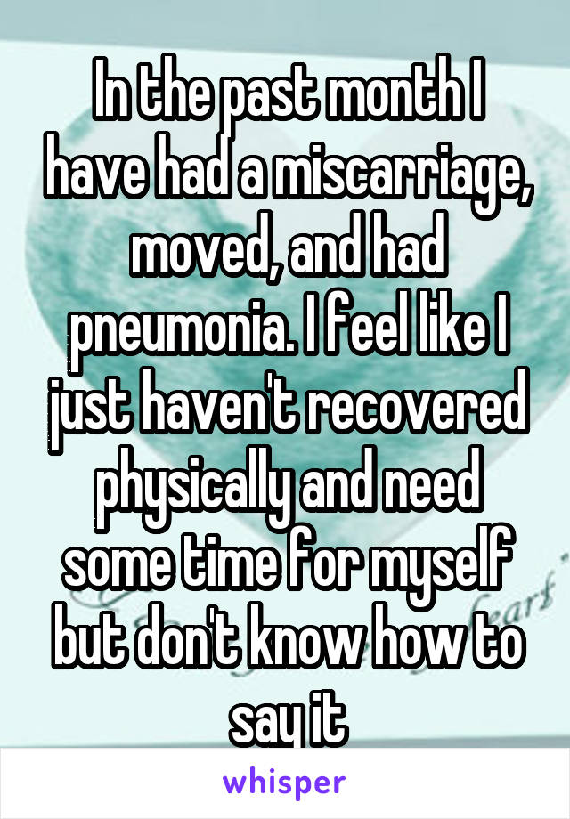 In the past month I have had a miscarriage, moved, and had pneumonia. I feel like I just haven't recovered physically and need some time for myself but don't know how to say it