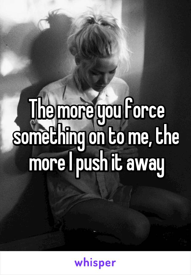The more you force something on to me, the more I push it away