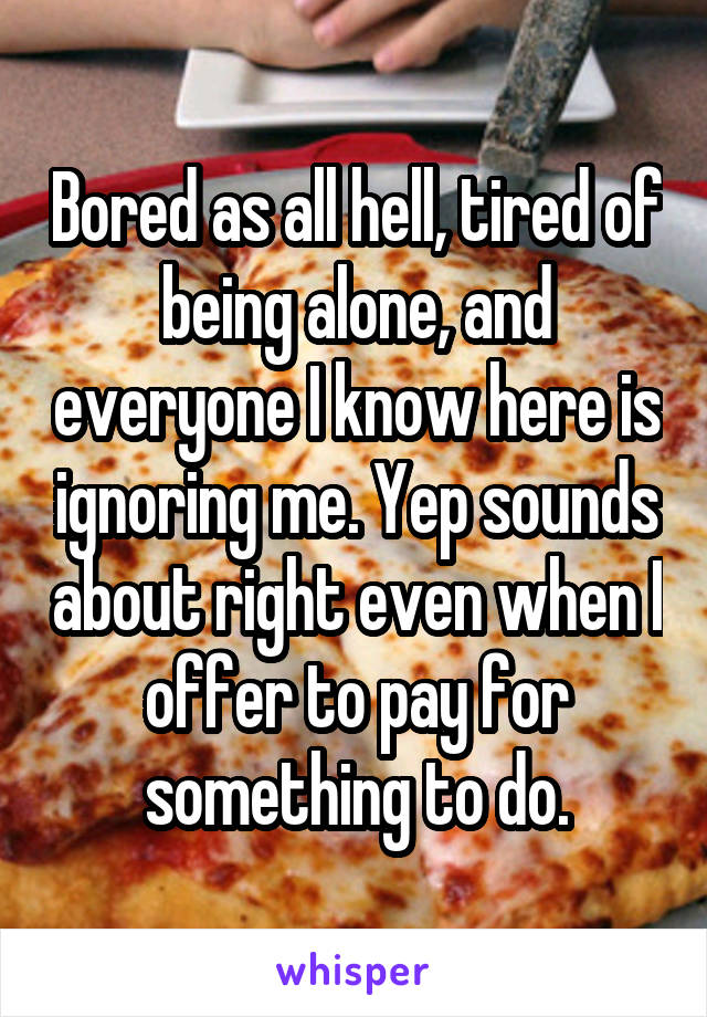 Bored as all hell, tired of being alone, and everyone I know here is ignoring me. Yep sounds about right even when I offer to pay for something to do.