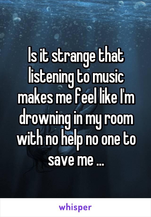 Is it strange that listening to music makes me feel like I'm drowning in my room with no help no one to save me ...