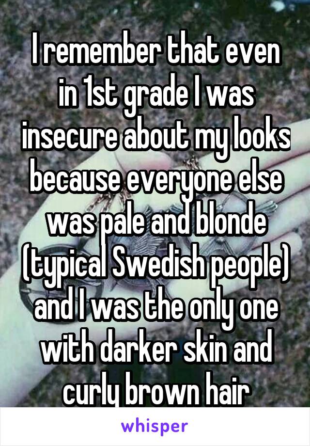 I remember that even in 1st grade I was insecure about my looks because everyone else was pale and blonde (typical Swedish people) and I was the only one with darker skin and curly brown hair