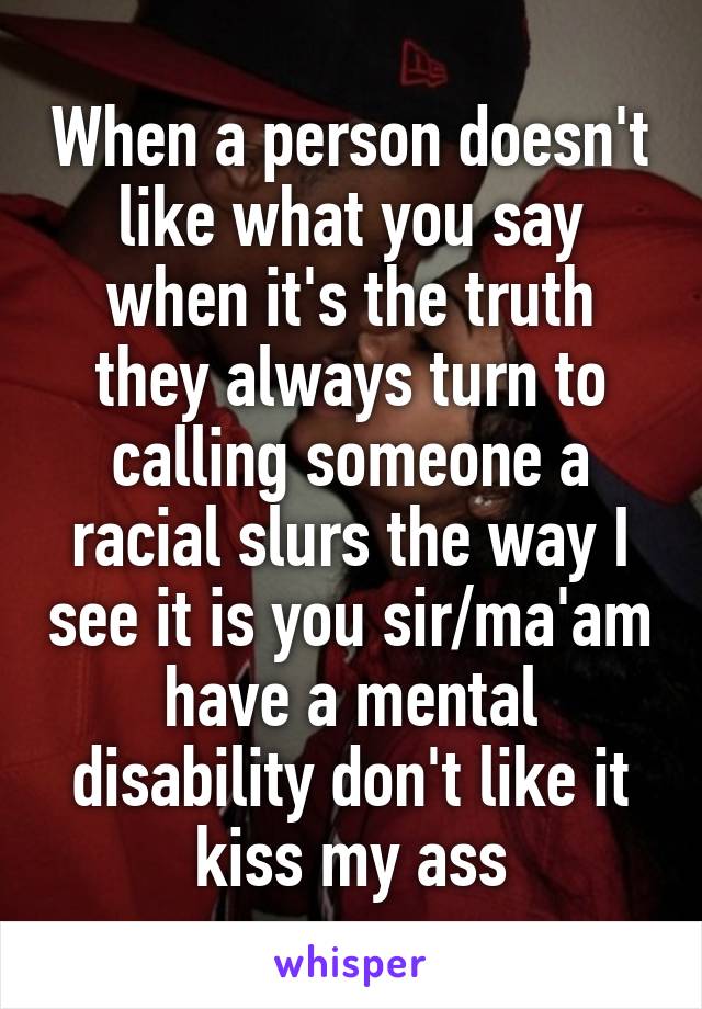 When a person doesn't like what you say when it's the truth they always turn to calling someone a racial slurs the way I see it is you sir/ma'am have a mental disability don't like it kiss my ass