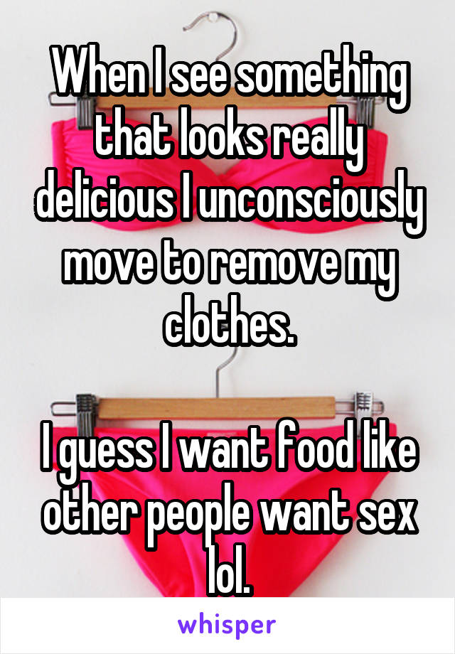 When I see something that looks really delicious I unconsciously move to remove my clothes.

I guess I want food like other people want sex lol.
