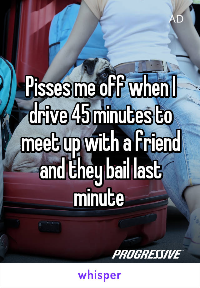 Pisses me off when I drive 45 minutes to meet up with a friend and they bail last minute 