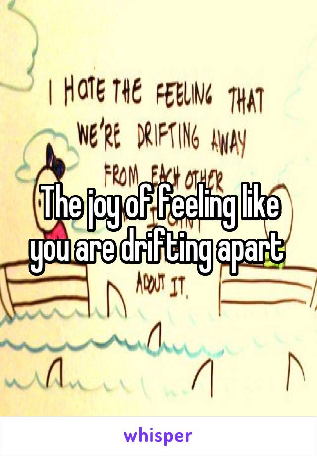 The joy of feeling like you are drifting apart 