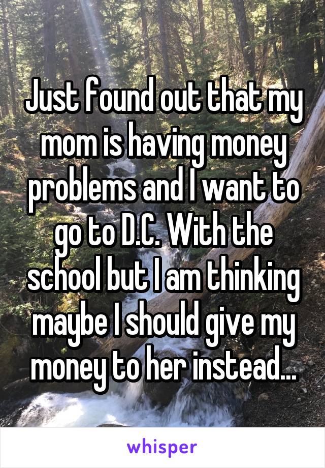 Just found out that my mom is having money problems and I want to go to D.C. With the school but I am thinking maybe I should give my money to her instead...