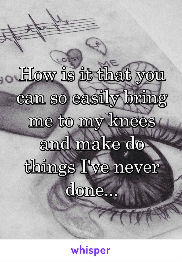 How is it that you can so easily bring me to my knees and make do things I've never done...