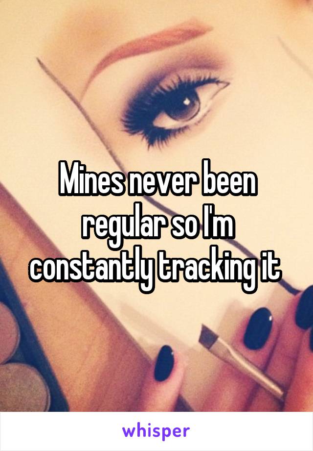 Mines never been regular so I'm constantly tracking it 