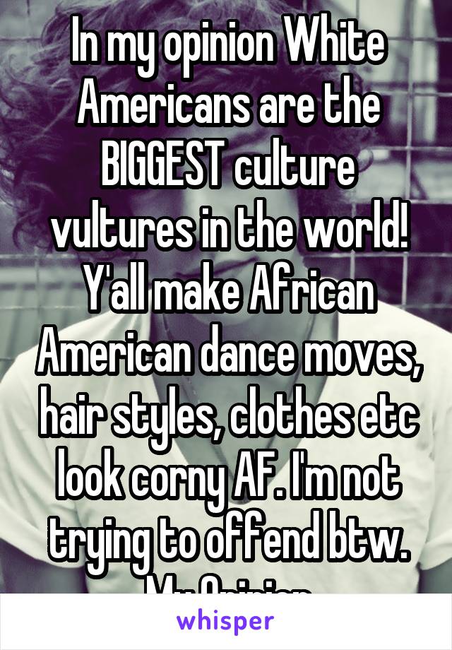 In my opinion White Americans are the BIGGEST culture vultures in the world! Y'all make African American dance moves, hair styles, clothes etc look corny AF. I'm not trying to offend btw. My Opinion