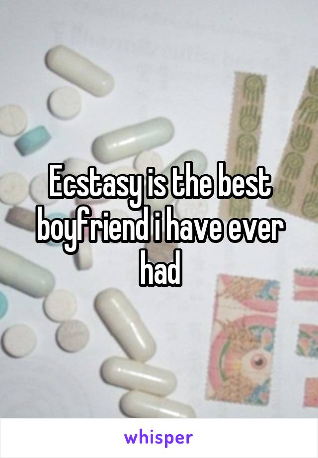 Ecstasy is the best boyfriend i have ever had
