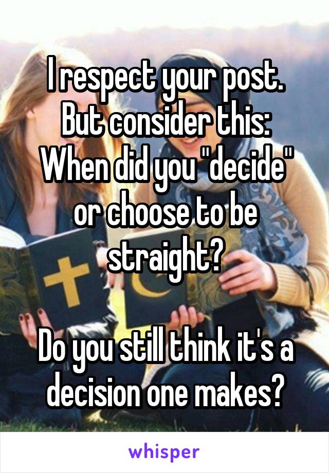 I respect your post.
But consider this:
When did you "decide" or choose to be straight?

Do you still think it's a decision one makes?