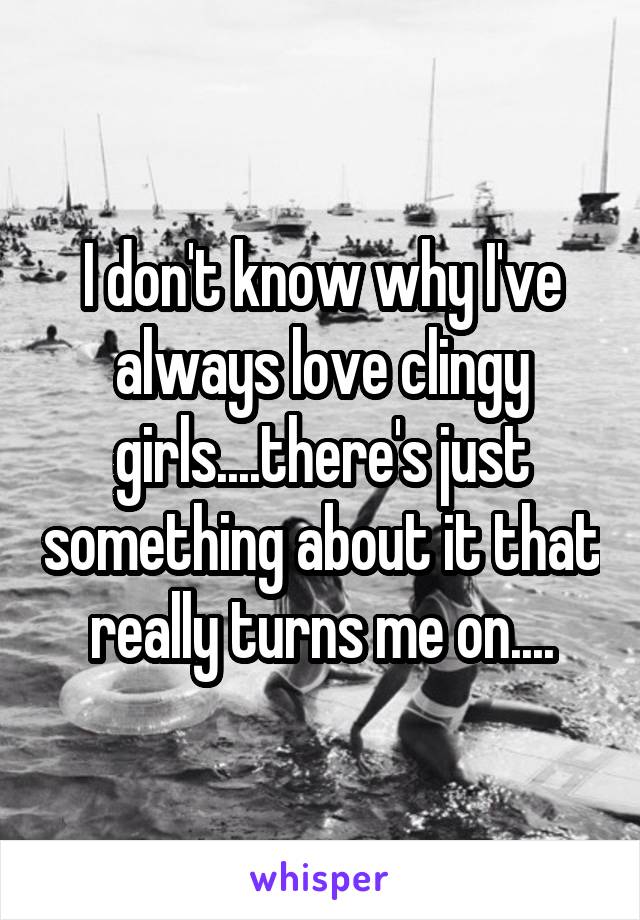 I don't know why I've always love clingy girls....there's just something about it that really turns me on....