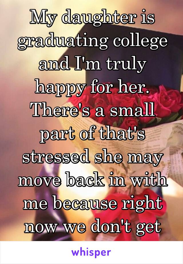 My daughter is graduating college and I'm truly happy for her. There's a small part of that's stressed she may move back in with me because right now we don't get along.