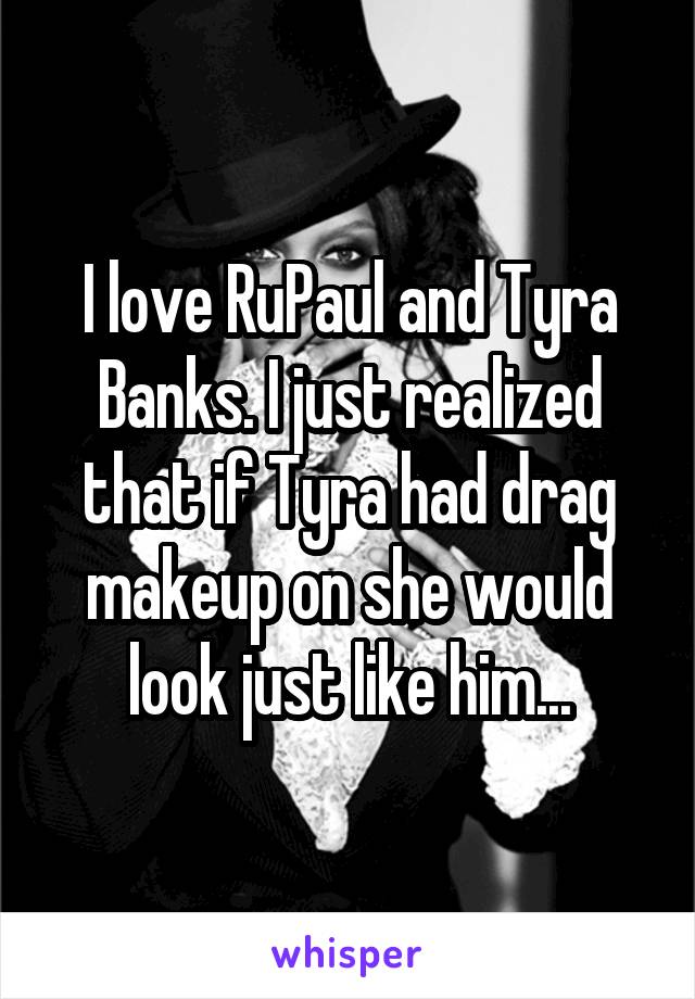 I love RuPaul and Tyra Banks. I just realized that if Tyra had drag makeup on she would look just like him...