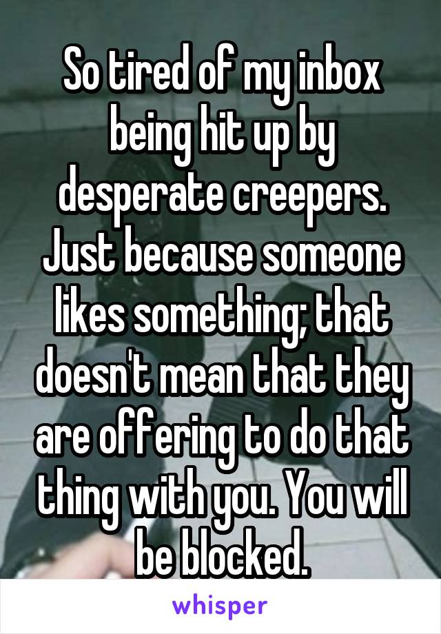 So tired of my inbox being hit up by desperate creepers. Just because someone likes something; that doesn't mean that they are offering to do that thing with you. You will be blocked.