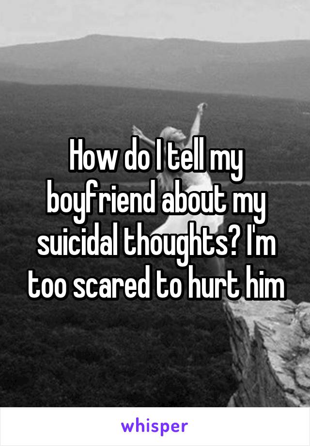 How do I tell my boyfriend about my suicidal thoughts? I'm too scared to hurt him