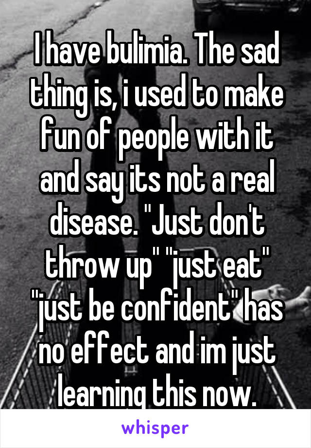 I have bulimia. The sad thing is, i used to make fun of people with it and say its not a real disease. "Just don't throw up" "just eat" "just be confident" has no effect and im just learning this now.