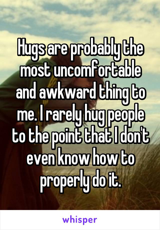 Hugs are probably the most uncomfortable and awkward thing to me. I rarely hug people to the point that I don't even know how to properly do it.