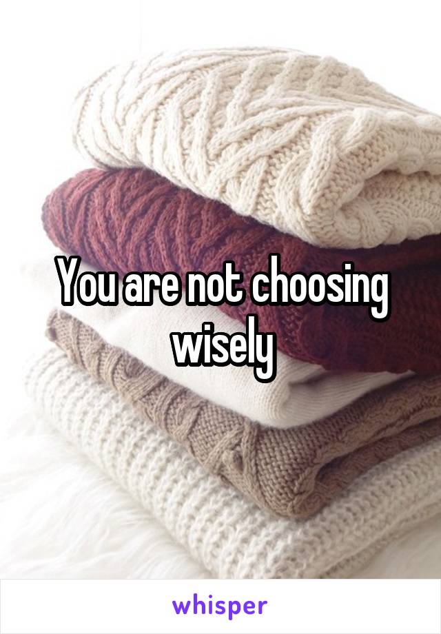 You are not choosing wisely