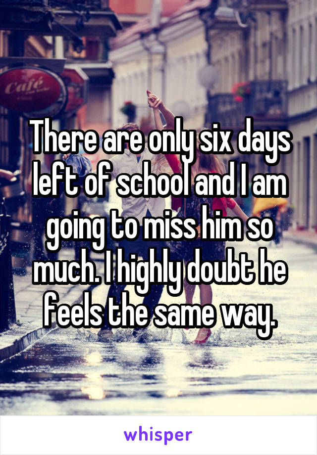 There are only six days left of school and I am going to miss him so much. I highly doubt he feels the same way.
