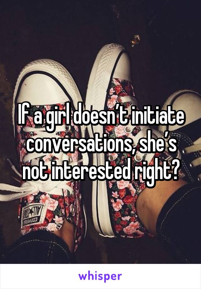 If a girl doesn’t initiate conversations, she’s not interested right?