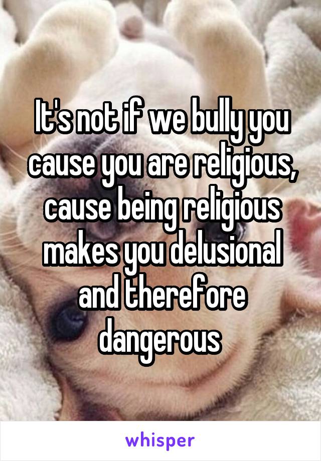 It's not if we bully you cause you are religious, cause being religious makes you delusional and therefore dangerous 