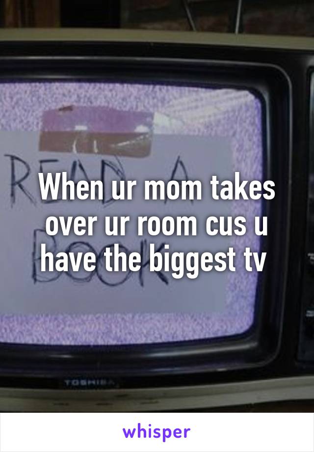 When ur mom takes over ur room cus u have the biggest tv 